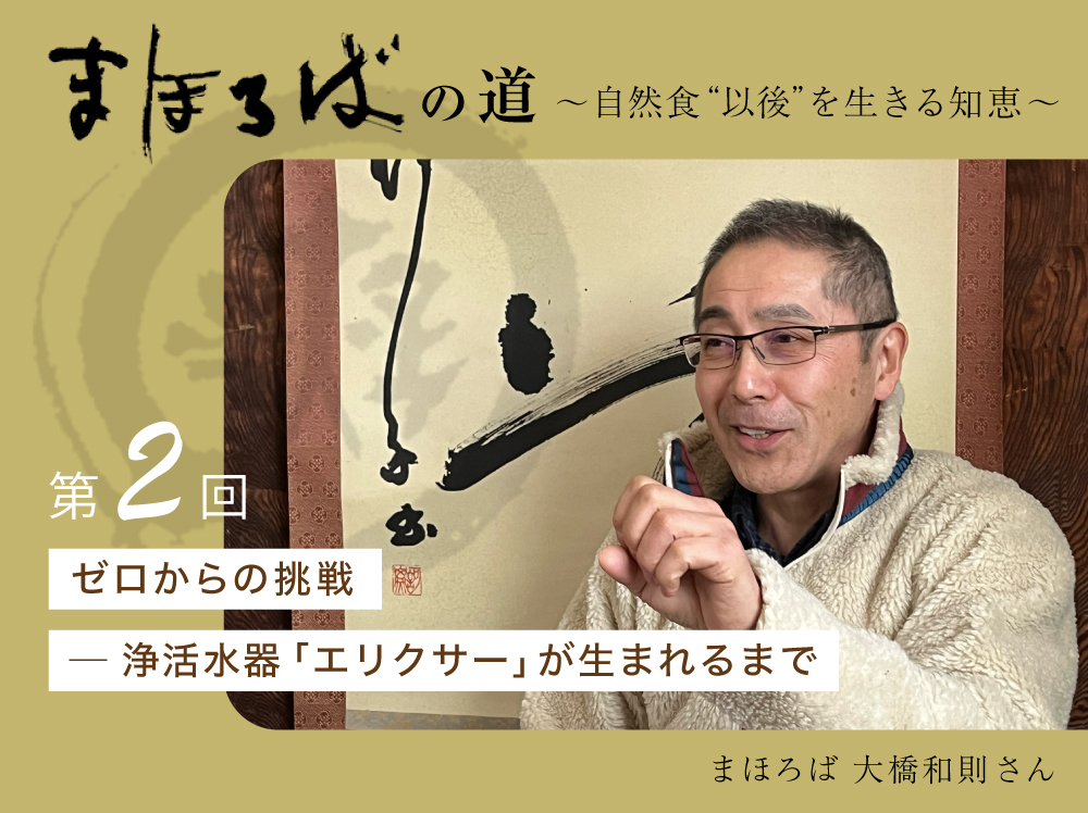 まほろばの道 〜自然食“以後”を生きる知恵〜 第２回 ゼロからの挑戦 ─ 浄活水器「エリクサー」が生まれるまで